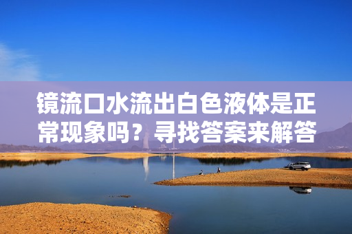 鏡流口水流出白色液體是正常現(xiàn)象嗎？尋找答案來(lái)解答您的疑慮