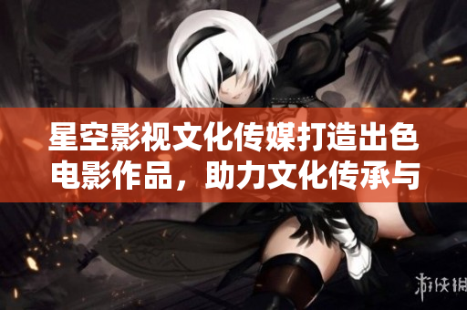 星空影視文化傳媒打造出色電影作品，助力文化傳承與藝術(shù)創(chuàng)新