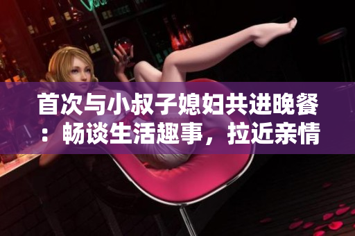 首次與小叔子媳婦共進(jìn)晚餐：暢談生活趣事，拉近親情距離