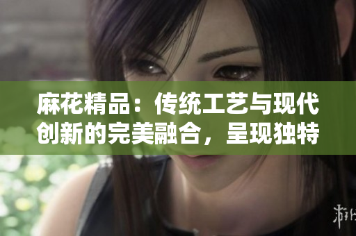 麻花精品：傳統(tǒng)工藝與現(xiàn)代創(chuàng)新的完美融合，呈現(xiàn)獨(dú)特魅力