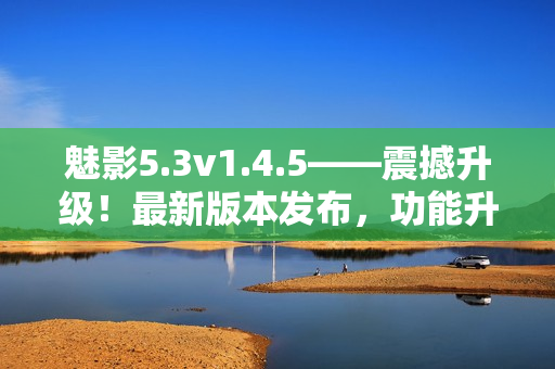 魅影5.3v1.4.5——震撼升級(jí)！最新版本發(fā)布，功能升級(jí)全面提升