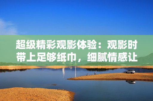 超級(jí)精彩觀影體驗(yàn)：觀影時(shí)帶上足夠紙巾，細(xì)膩情感讓你流連忘返