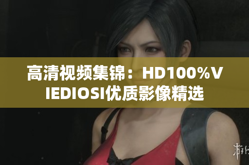 高清視頻集錦：HD100%VIEDIOSI優(yōu)質(zhì)影像精選