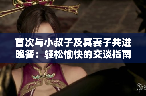 首次與小叔子及其妻子共進(jìn)晚餐：輕松愉快的交談指南