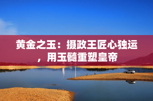 黃金之玉：攝政王匠心獨運，用玉髓重塑皇帝