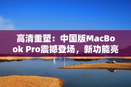 高清重塑：中國版MacBook Pro震撼登場，新功能亮點(diǎn)搶先揭秘