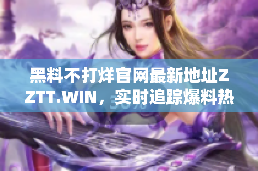 黑料不打烊官網(wǎng)最新地址ZZTT.WIN，實(shí)時(shí)追蹤爆料熱點(diǎn)，全面揭秘行業(yè)內(nèi)幕！