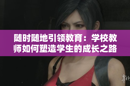 隨時(shí)隨地引領(lǐng)教育：學(xué)校教師如何塑造學(xué)生的成長(zhǎng)之路