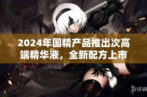 2024年國精產(chǎn)品推出次高端精華液，全新配方上市