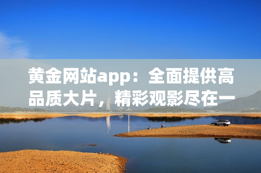 黃金網(wǎng)站app：全面提供高品質(zhì)大片，精彩觀影盡在一手掌握