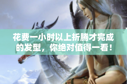 花費(fèi)一小時(shí)以上折騰才完成的發(fā)型，你絕對值得一看！