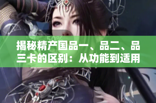 揭秘精產(chǎn)國品一、品二、品三卡的區(qū)別：從功能到適用場景全解析！