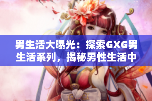男生活大曝光：探索GXG男生活系列，揭秘男性生活中的點(diǎn)點(diǎn)滴滴！