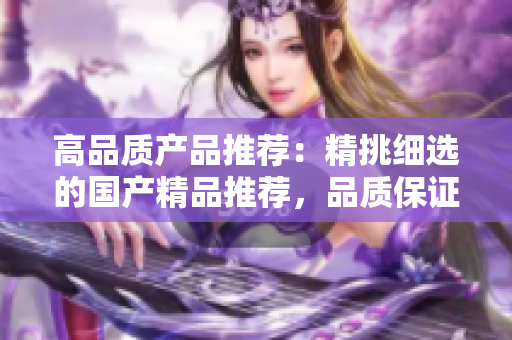 高品質(zhì)產(chǎn)品推薦：精挑細(xì)選的國產(chǎn)精品推薦，品質(zhì)保證，物超所值！