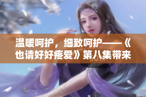 溫暖呵護，細致呵護——《也請好好疼愛》第八集帶來的情感之旅