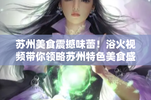 蘇州美食震撼味蕾！浴火視頻帶你領(lǐng)略蘇州特色美食盛宴