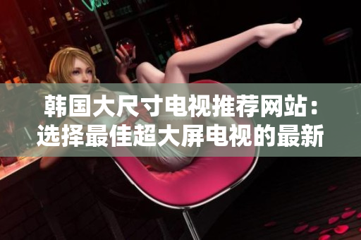 韓國大尺寸電視推薦網(wǎng)站：選擇最佳超大屏電視的最新指南
