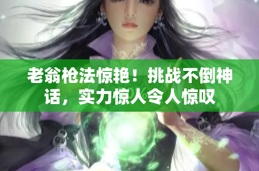 老翁槍法驚艷！挑戰(zhàn)不倒神話，實力驚人令人驚嘆