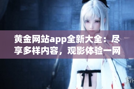 黃金網(wǎng)站app全新大全：盡享多樣內(nèi)容，觀影體驗一網(wǎng)打盡