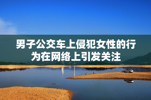 男子公交車上侵犯女性的行為在網(wǎng)絡上引發(fā)關注