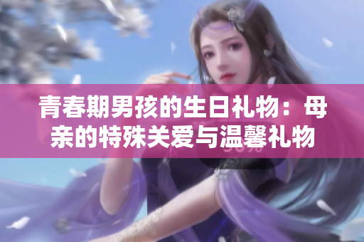 青春期男孩的生日禮物：母親的特殊關(guān)愛與溫馨禮物