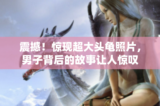 震撼！驚現(xiàn)超大頭龜照片，男子背后的故事讓人驚嘆