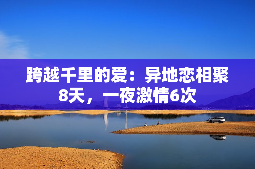 跨越千里的愛：異地戀相聚8天，一夜激情6次