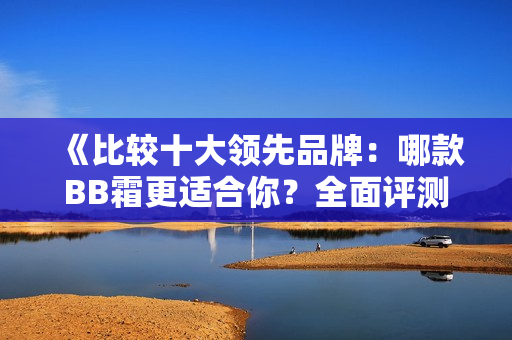 《比較十大領(lǐng)先品牌：哪款BB霜更適合你？全面評(píng)測(cè)指南》