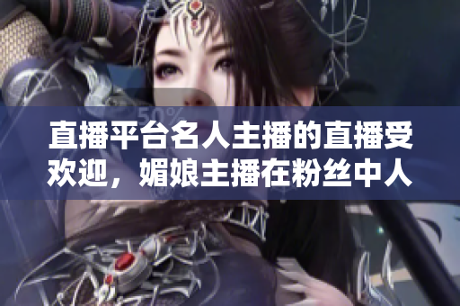 直播平臺(tái)名人主播的直播受歡迎，媚娘主播在粉絲中人氣飆升