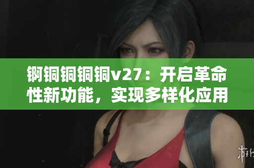 錒銅銅銅銅v27：開(kāi)啟革命性新功能，實(shí)現(xiàn)多樣化應(yīng)用