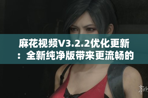 麻花視頻V3.2.2優(yōu)化更新：全新純凈版帶來(lái)更流暢的觀影體驗(yàn)