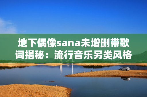 地下偶像sana未增刪帶歌詞揭秘：流行音樂(lè)另類風(fēng)格獨(dú)具魅力