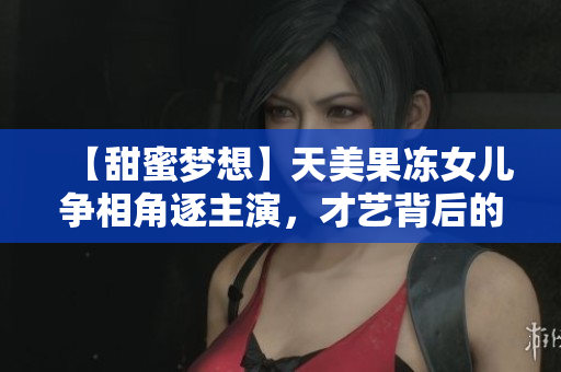 【甜蜜夢(mèng)想】天美果凍女兒爭(zhēng)相角逐主演，才藝背后的成長(zhǎng)之路