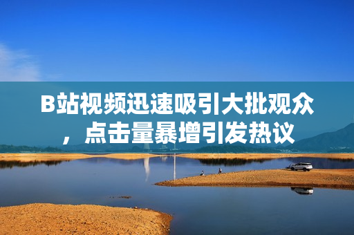 B站視頻迅速吸引大批觀眾，點擊量暴增引發(fā)熱議