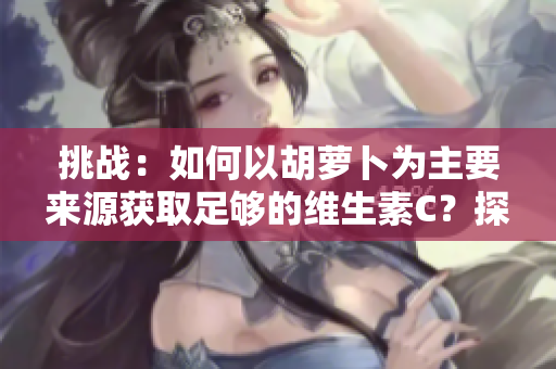 挑戰(zhàn)：如何以胡蘿卜為主要來(lái)源獲取足夠的維生素C？探索健康的飲食選擇