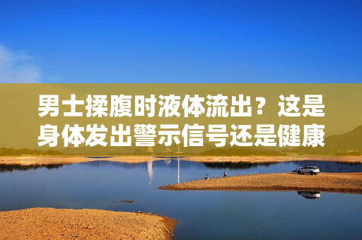 男士揉腹時液體流出？這是身體發(fā)出警示信號還是健康問題？探尋背后原因