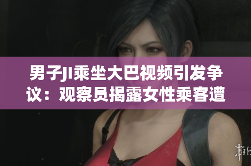 男子JI乘坐大巴視頻引發(fā)爭(zhēng)議：觀察員揭露女性乘客遭性騷擾