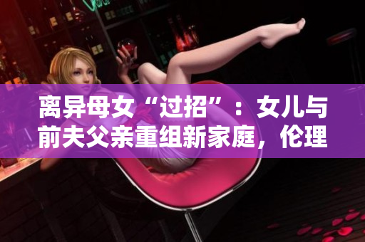 離異母女“過招”：女兒與前夫父親重組新家庭，倫理和法律允許嗎？