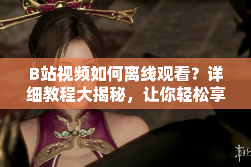 B站視頻如何離線觀看？詳細教程大揭秘，讓你輕松享受視頻離線樂趣
