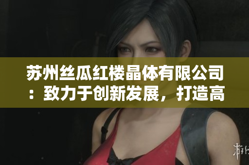 蘇州絲瓜紅樓晶體有限公司：致力于創(chuàng)新發(fā)展，打造高品質(zhì)絲瓜產(chǎn)品