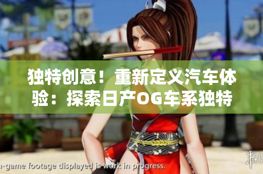 獨(dú)特創(chuàng)意！重新定義汽車體驗(yàn)：探索日產(chǎn)OG車系獨(dú)特魅力
