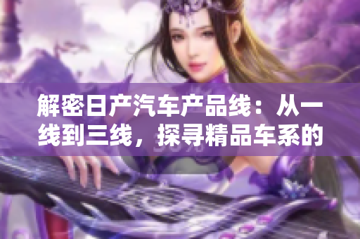 解密日產(chǎn)汽車產(chǎn)品線：從一線到三線，探尋精品車系的品牌之魅