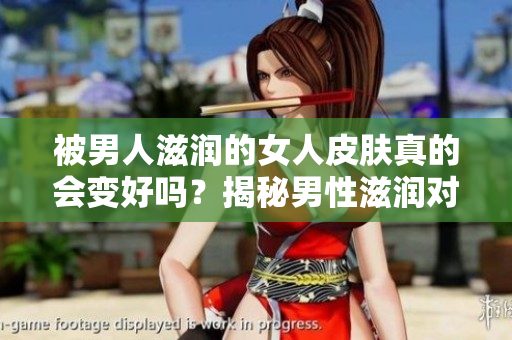 被男人滋潤的女人皮膚真的會變好嗎？揭秘男性滋潤對女性肌膚的影響