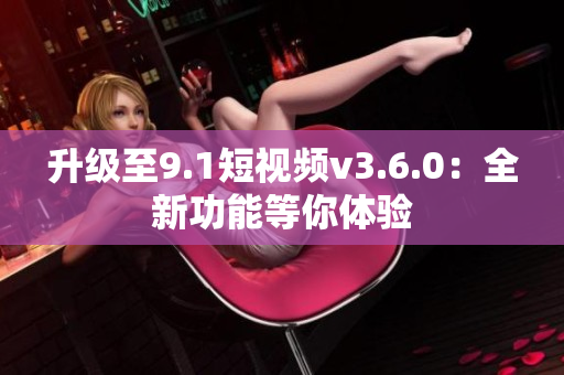 升級至9.1短視頻v3.6.0：全新功能等你體驗(yàn)