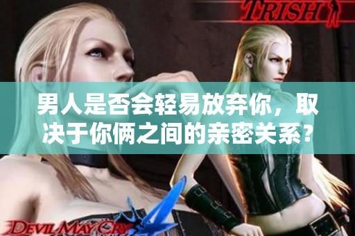 男人是否會(huì)輕易放棄你，取決于你倆之間的親密關(guān)系？