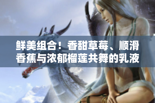 鮮美組合！香甜草莓、順滑香蕉與濃郁榴蓮共舞的乳液驚艷登場(chǎng)