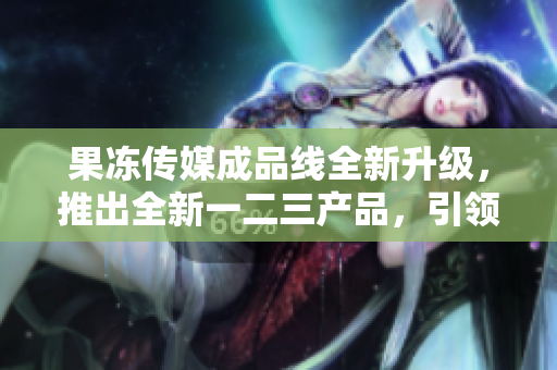 果凍傳媒成品線全新升級，推出全新一二三產(chǎn)品，引領(lǐng)行業(yè)風(fēng)向