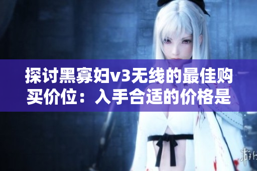 探討黑寡婦v3無線的最佳購買價位：入手合適的價格是多少？