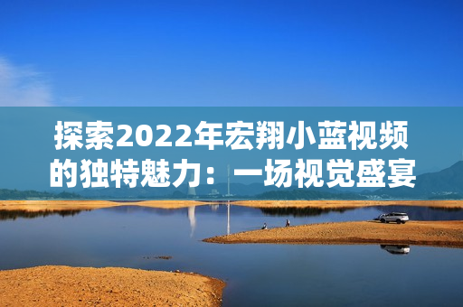 探索2022年宏翔小藍(lán)視頻的獨(dú)特魅力：一場(chǎng)視覺(jué)盛宴的全新體驗(yàn)