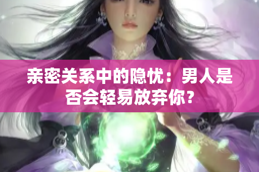 親密關(guān)系中的隱憂：男人是否會(huì)輕易放棄你？